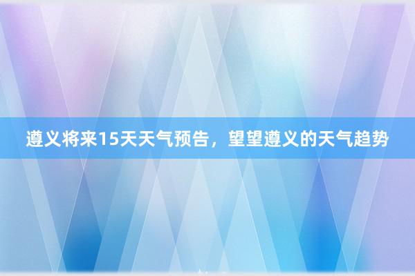 遵义将来15天天气预告，望望遵义的天气趋势