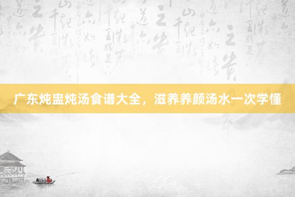 广东炖盅炖汤食谱大全，滋养养颜汤水一次学懂