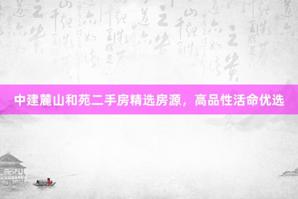 中建麓山和苑二手房精选房源，高品性活命优选